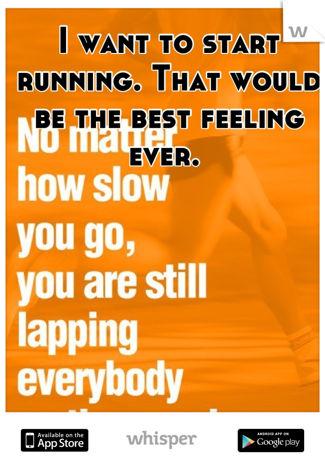 I want to start running. That would be the best feeling ever. 