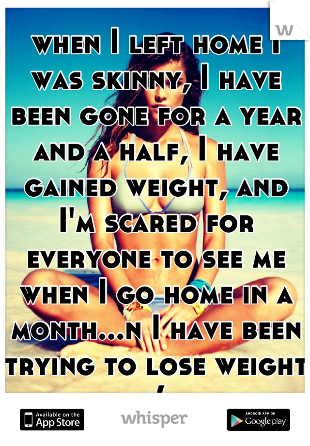 when I left home I was skinny, I have been gone for a year and a half, I have gained weight, and I'm scared for everyone to see me when I go home in a month...n I have been trying to lose weight :(