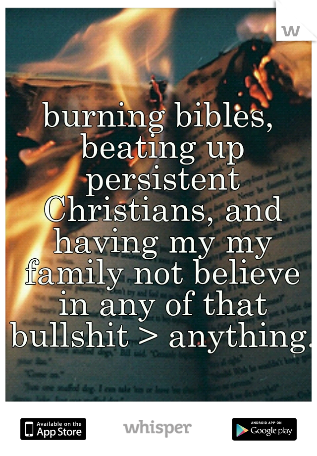 burning bibles, beating up persistent Christians, and having my my family not believe in any of that bullshit > anything.