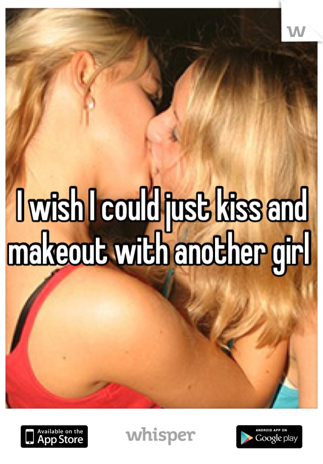 I wish I could just kiss and makeout with another girl 