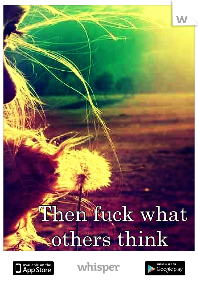 Then fuck what others think 