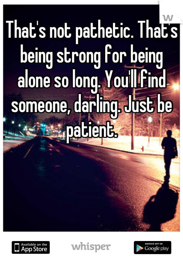 That's not pathetic. That's being strong for being alone so long. You'll find someone, darling. Just be patient.
