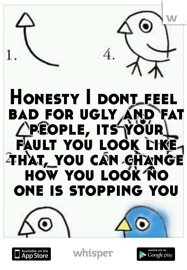 Honesty I dont feel bad for ugly and fat people, its your fault you look like that, you can change how you look no one is stopping you