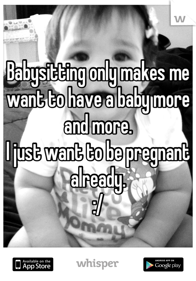Babysitting only makes me want to have a baby more and more. 
I just want to be pregnant already. 
:/