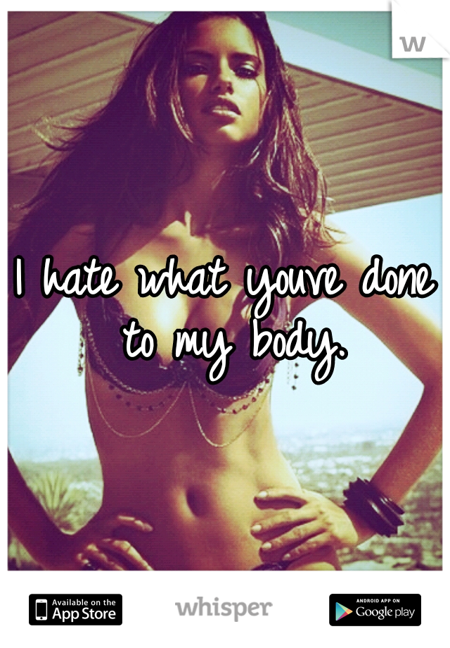 I hate what youve done to my body.