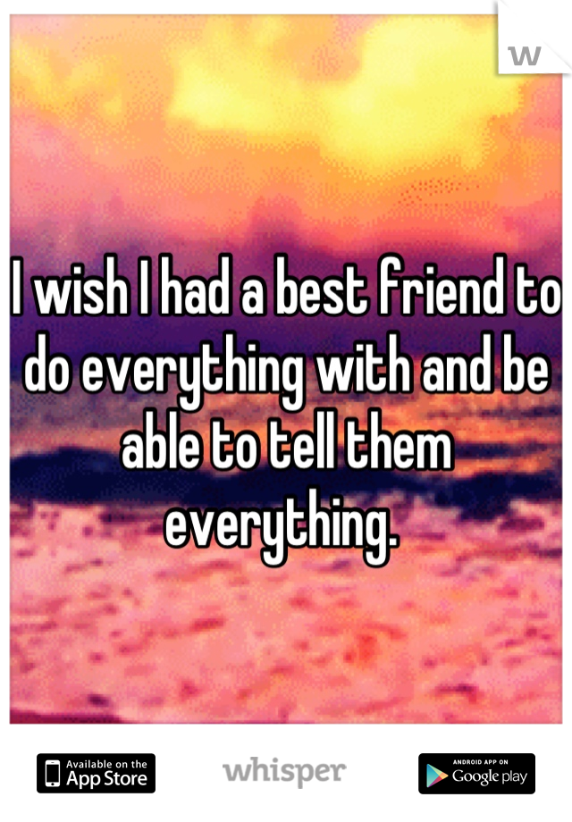 I wish I had a best friend to do everything with and be able to tell them everything. 
