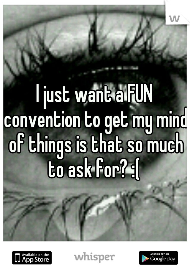 I just want a FUN convention to get my mind of things is that so much to ask for? :( 