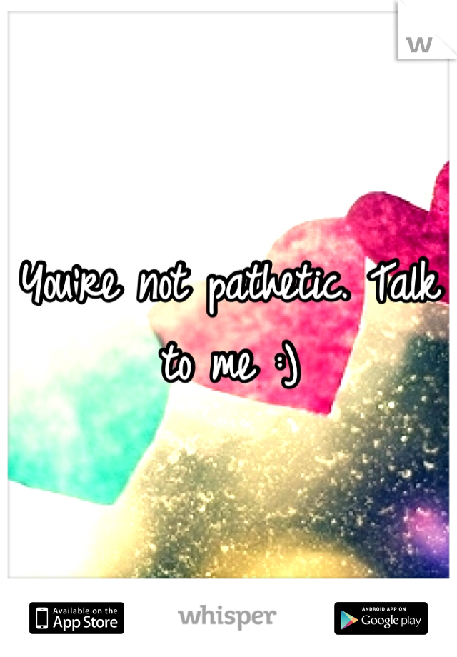 You're not pathetic. Talk to me :)