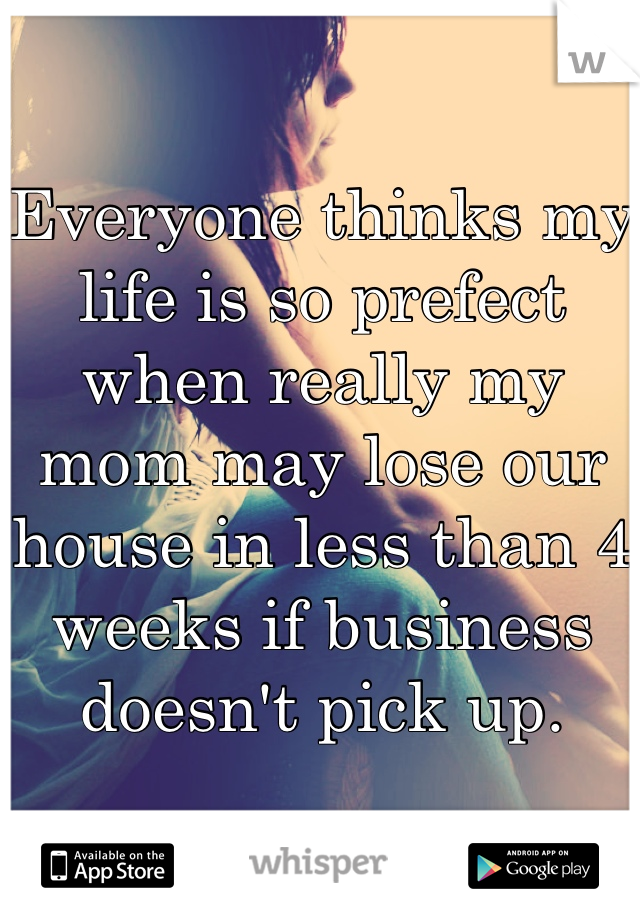 Everyone thinks my life is so prefect when really my mom may lose our house in less than 4 weeks if business doesn't pick up.