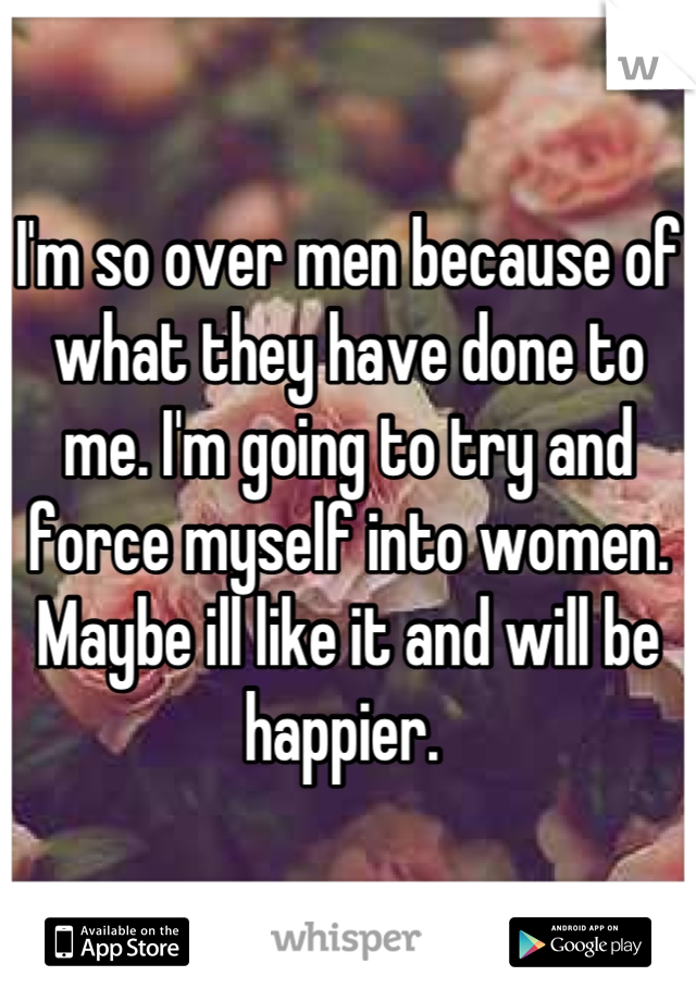 I'm so over men because of what they have done to me. I'm going to try and force myself into women. Maybe ill like it and will be happier. 