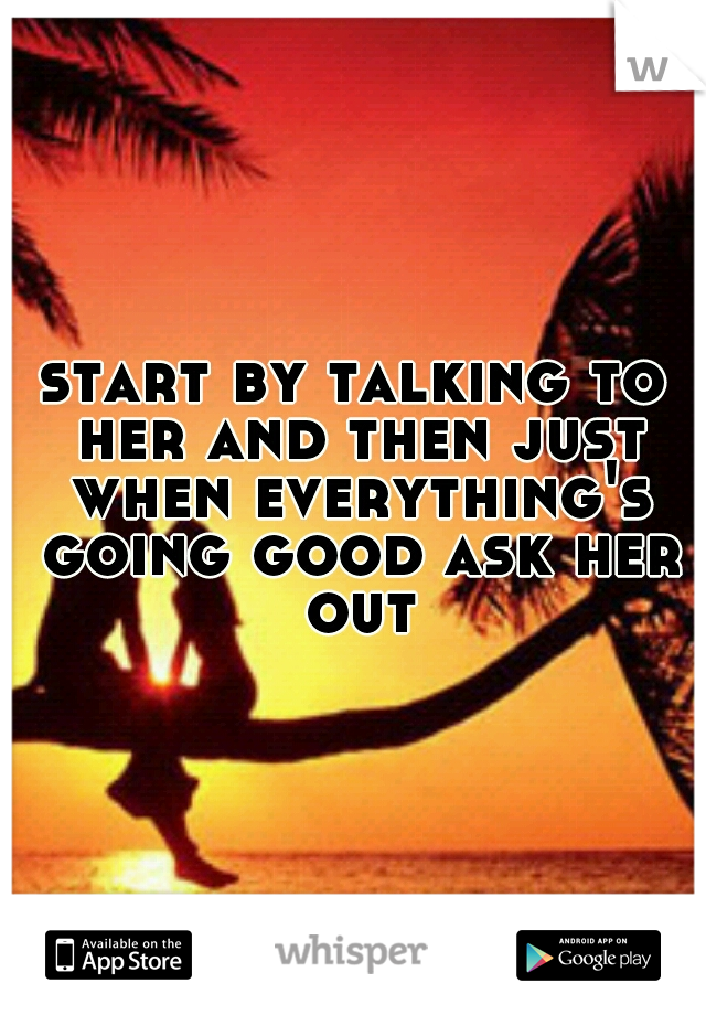 start by talking to her and then just when everything's going good ask her out