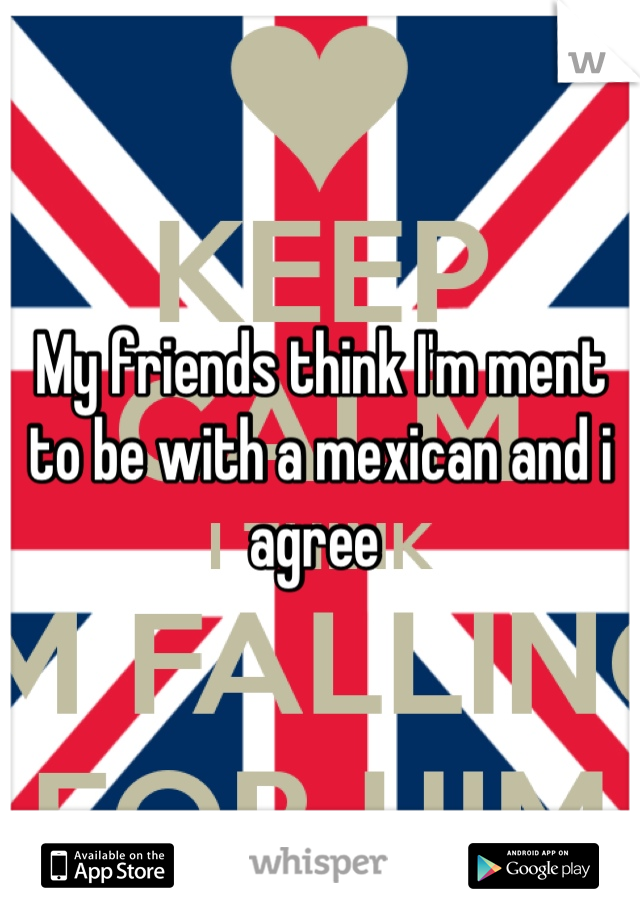 My friends think I'm ment to be with a mexican and i agree 