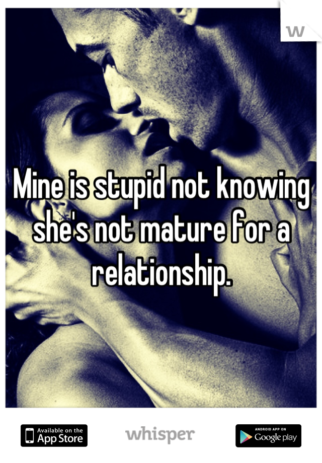 Mine is stupid not knowing she's not mature for a relationship.