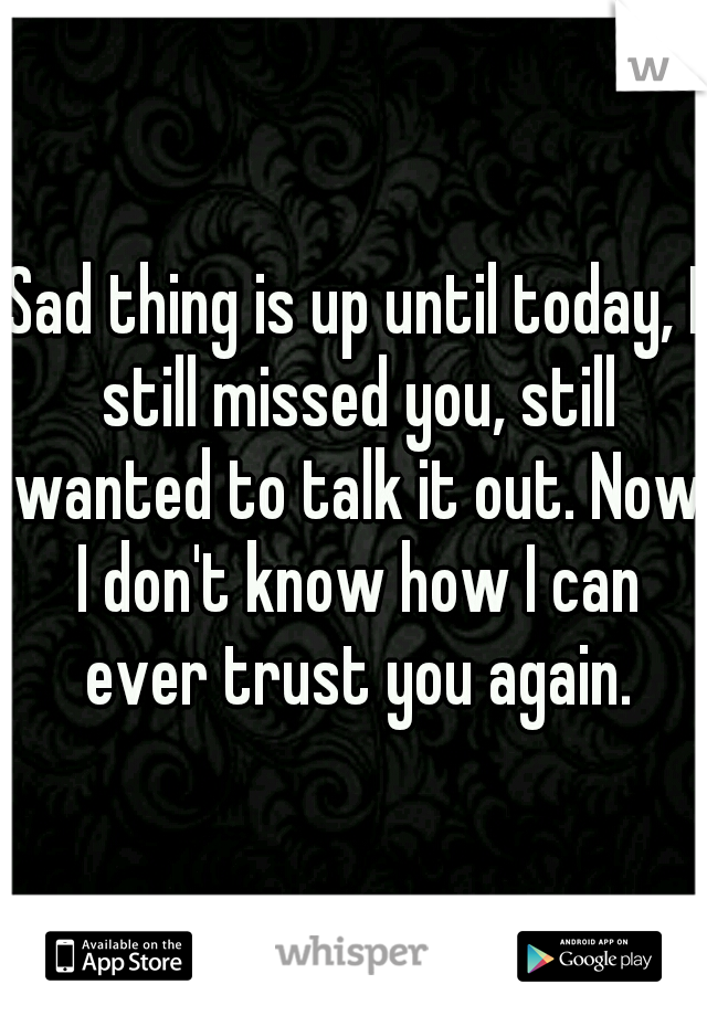 Sad thing is up until today, I still missed you, still wanted to talk it out. Now I don't know how I can ever trust you again.