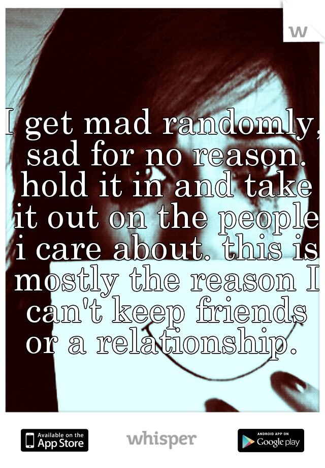 I get mad randomly, sad for no reason. hold it in and take it out on the people i care about. this is mostly the reason I can't keep friends or a relationship. 