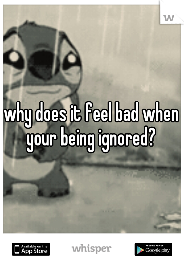 why does it feel bad when your being ignored? 