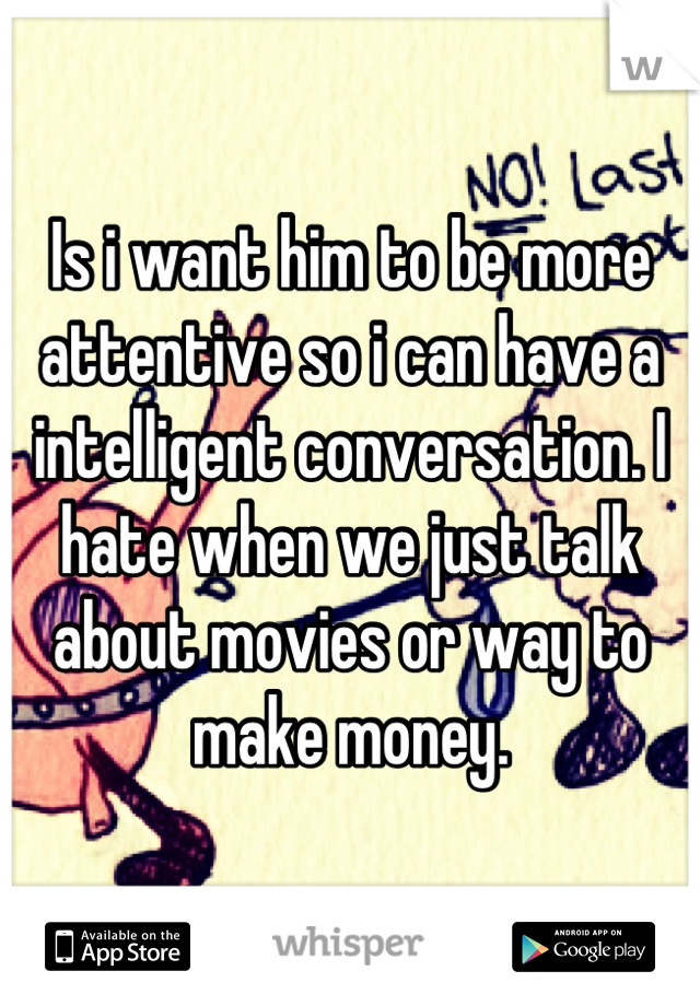 Is i want him to be more attentive so i can have a intelligent conversation. I hate when we just talk about movies or way to make money.