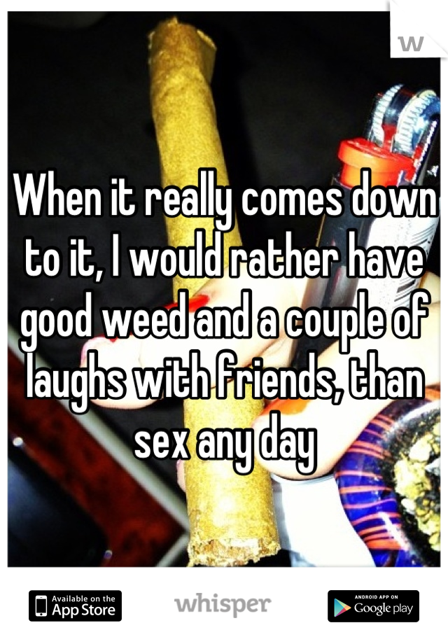 When it really comes down to it, I would rather have good weed and a couple of laughs with friends, than sex any day