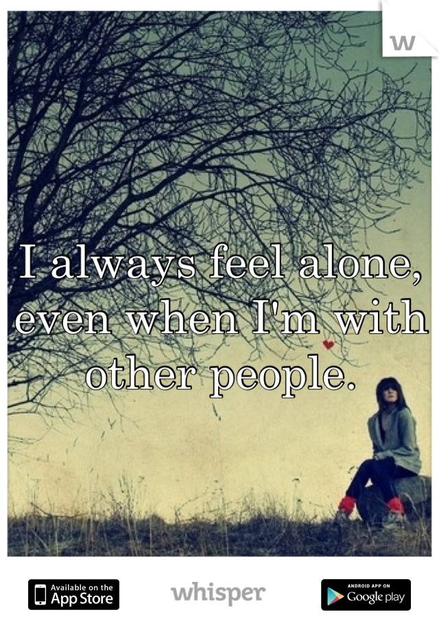 I always feel alone, even when I'm with other people.