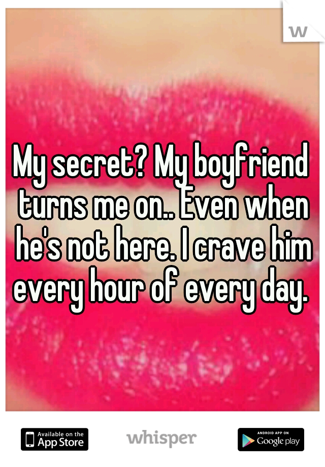 My secret? My boyfriend turns me on.. Even when he's not here. I crave him every hour of every day. 