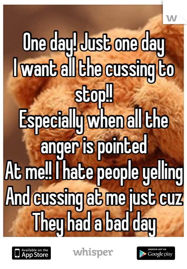 One day! Just one day
I want all the cussing to stop!!
Especially when all the anger is pointed
At me!! I hate people yelling 
And cussing at me just cuz 
They had a bad day