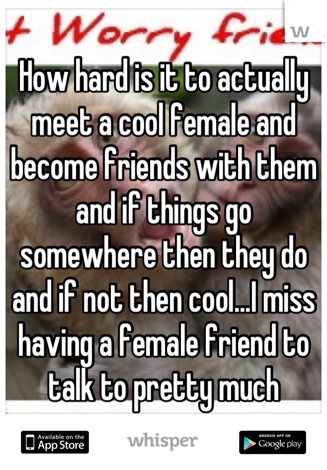 How hard is it to actually meet a cool female and become friends with them and if things go somewhere then they do and if not then cool...I miss having a female friend to talk to pretty much