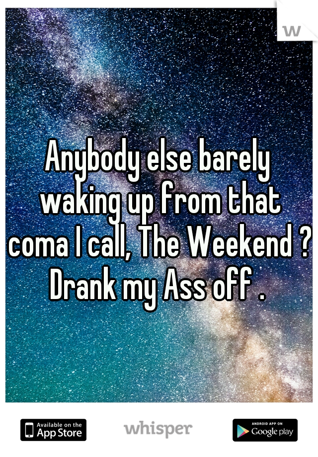 Anybody else barely waking up from that coma I call, The Weekend ? Drank my Ass off . 