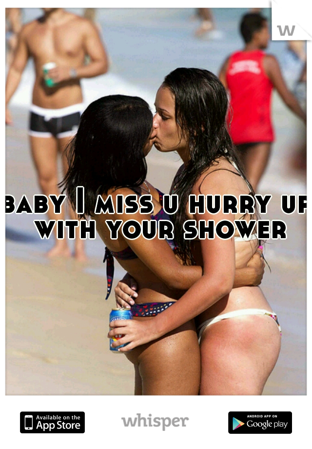 baby I miss u hurry up with your shower
