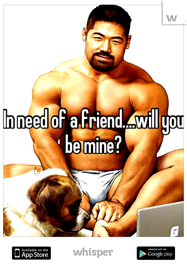In need of a friend....will you be mine?