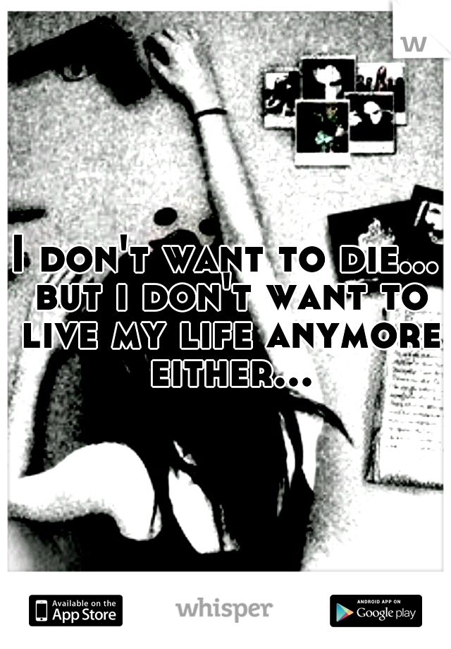 I don't want to die... but i don't want to live my life anymore either...