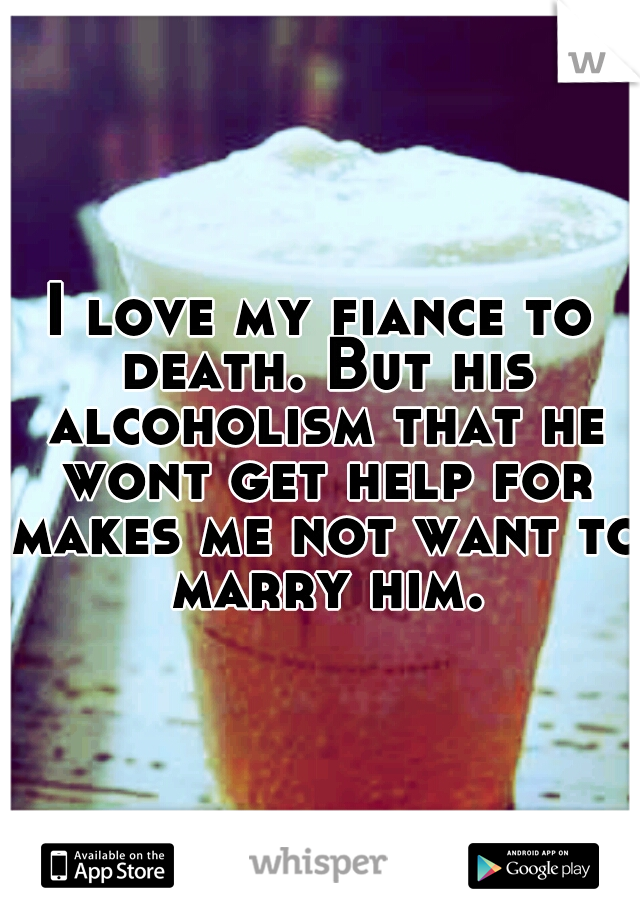 I love my fiance to death. But his alcoholism that he wont get help for makes me not want to marry him.
