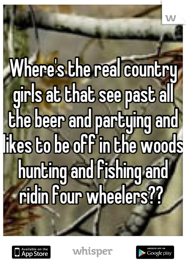 Where's the real country girls at that see past all the beer and partying and likes to be off in the woods hunting and fishing and ridin four wheelers?? 