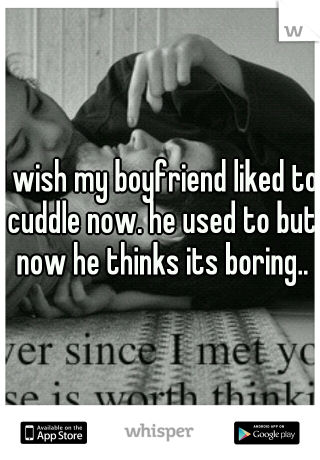 I wish my boyfriend liked to cuddle now. he used to but now he thinks its boring..
