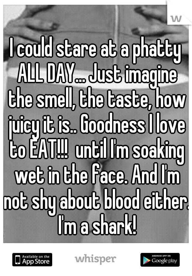 I could stare at a phatty ALL DAY... Just imagine the smell, the taste, how juicy it is.. Goodness I love to EAT!!!  until I'm soaking wet in the face. And I'm not shy about blood either. I'm a shark!
