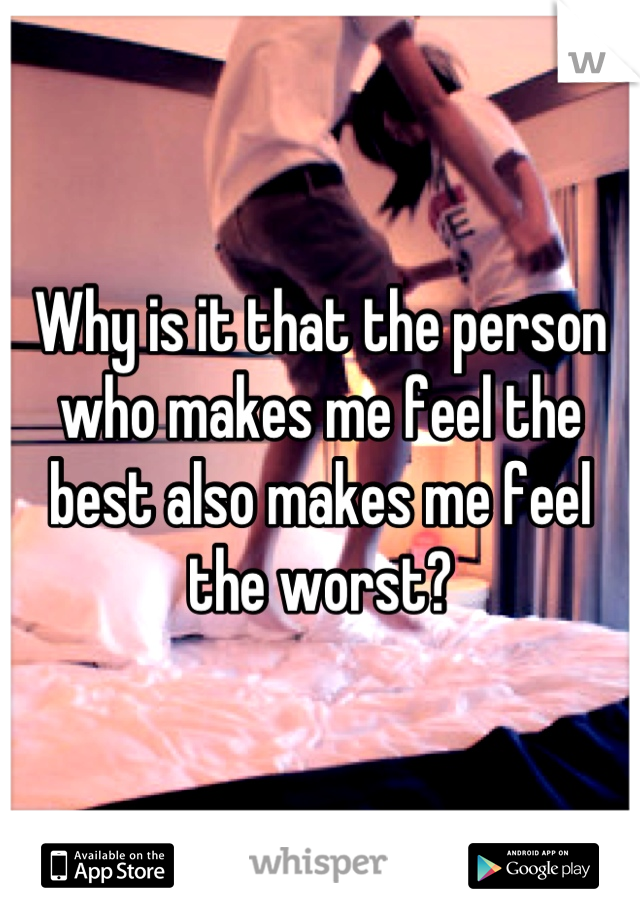 Why is it that the person who makes me feel the best also makes me feel the worst?
