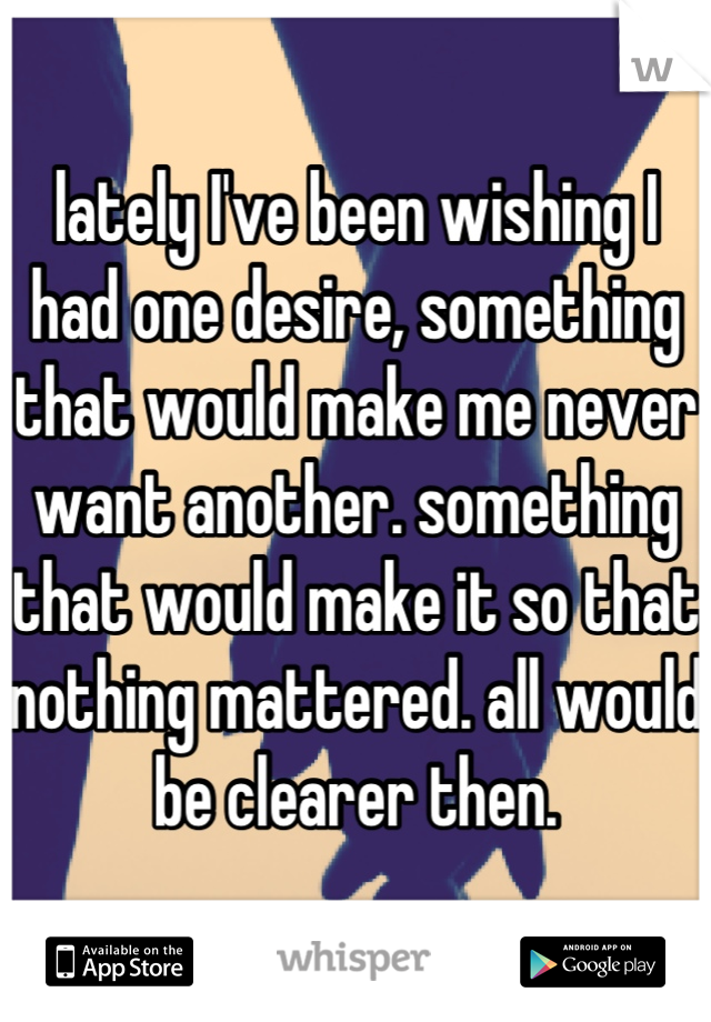 lately I've been wishing I had one desire, something that would make me never want another. something that would make it so that nothing mattered. all would be clearer then.