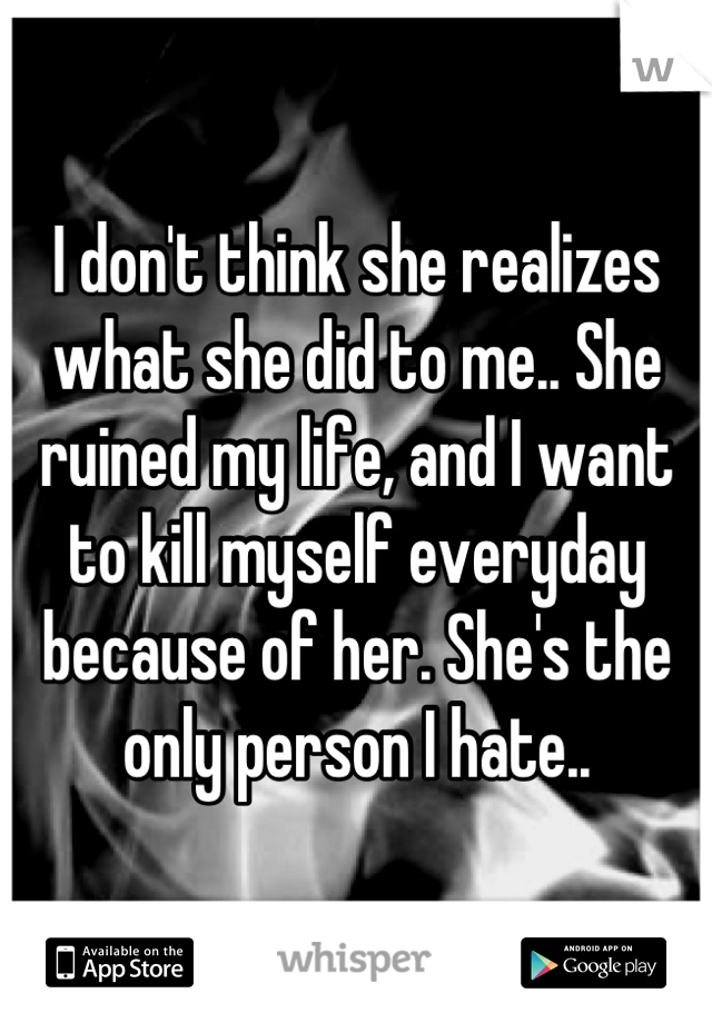 I don't think she realizes what she did to me.. She ruined my life, and I want to kill myself everyday because of her. She's the only person I hate..