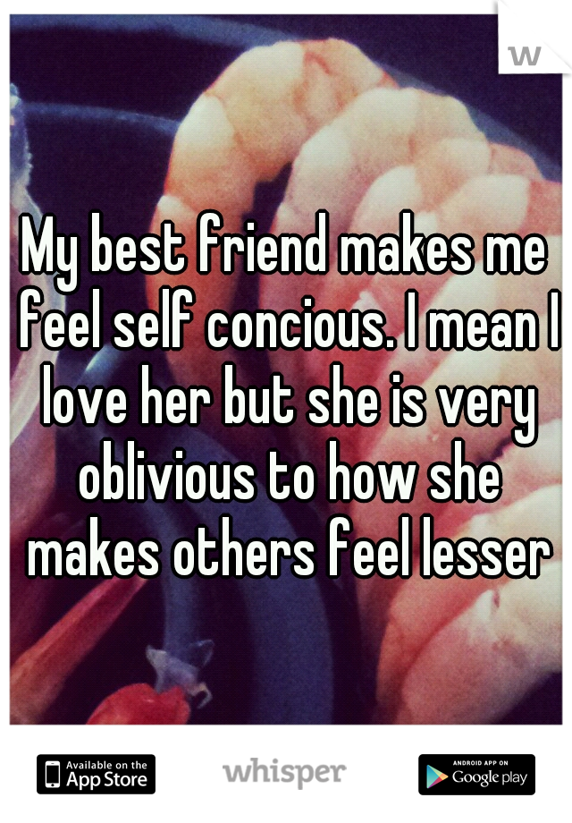 My best friend makes me feel self concious. I mean I love her but she is very oblivious to how she makes others feel lesser
