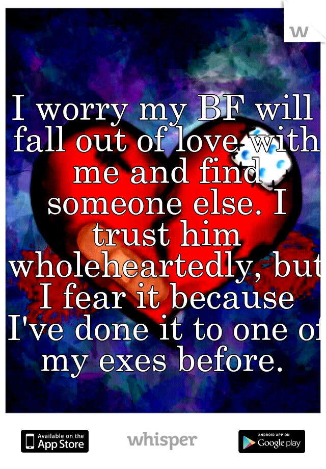 I worry my BF will fall out of love with me and find someone else. I trust him wholeheartedly, but I fear it because I've done it to one of my exes before. 