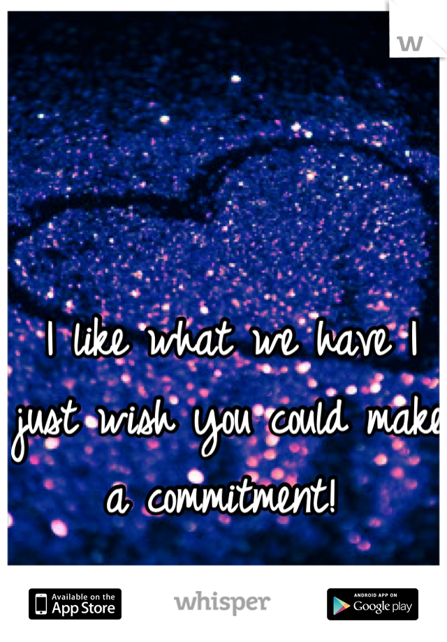 I like what we have I just wish you could make a commitment! 