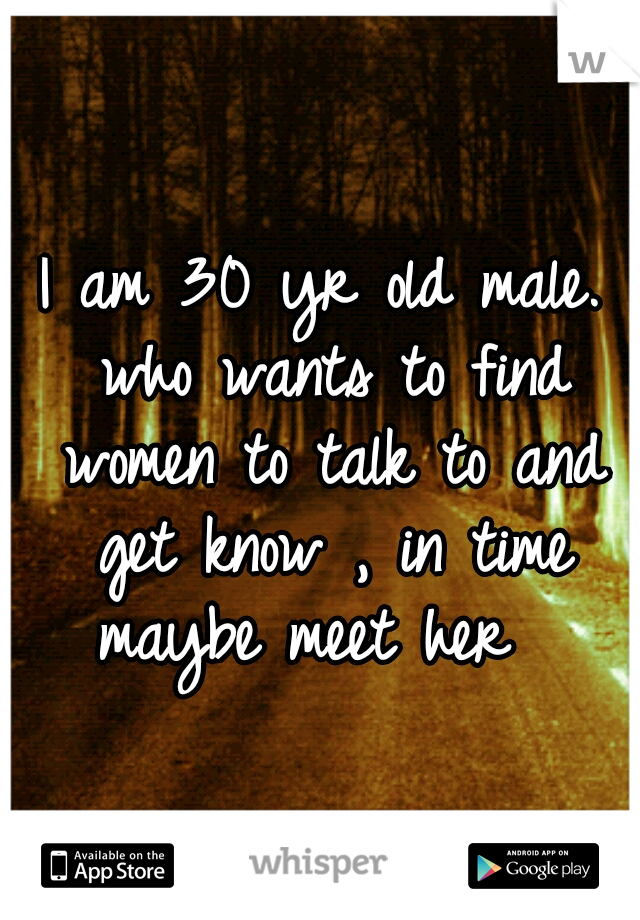 I am 30 yr old male. who wants to find women to talk to and get know , in time maybe meet her 
