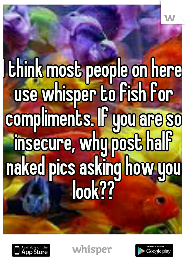 I think most people on here use whisper to fish for compliments. If you are so insecure, why post half naked pics asking how you look??