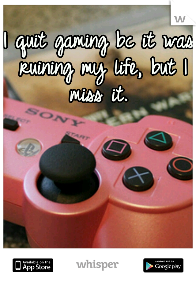 I quit gaming bc it was ruining my life, but I miss it. 