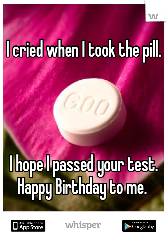 I cried when I took the pill. 




I hope I passed your test. 
Happy Birthday to me. 