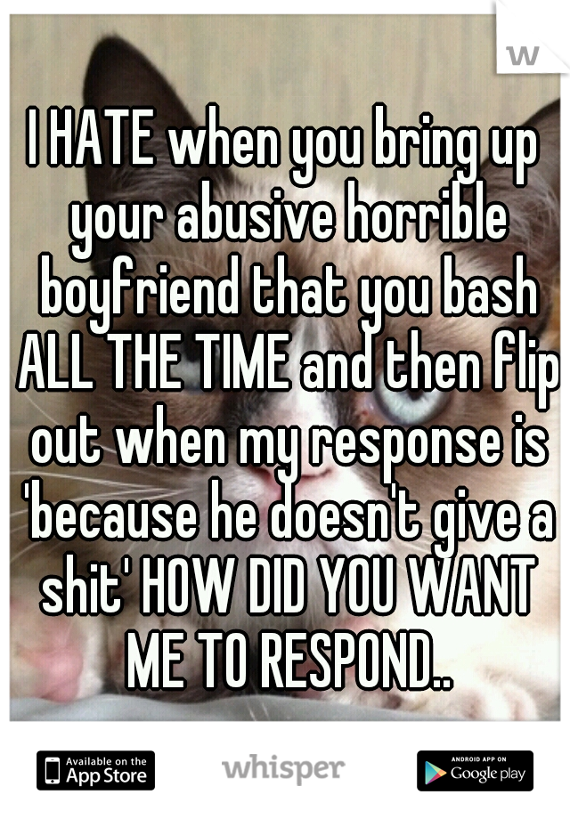 I HATE when you bring up your abusive horrible boyfriend that you bash ALL THE TIME and then flip out when my response is 'because he doesn't give a shit' HOW DID YOU WANT ME TO RESPOND..