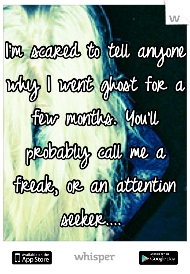 I'm scared to tell anyone why I went ghost for a few months. You'll probably call me a freak, or an attention seeker.... 