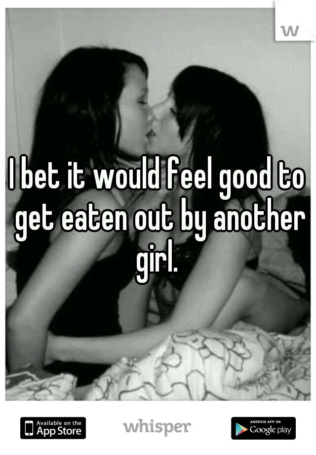 I bet it would feel good to get eaten out by another girl. 