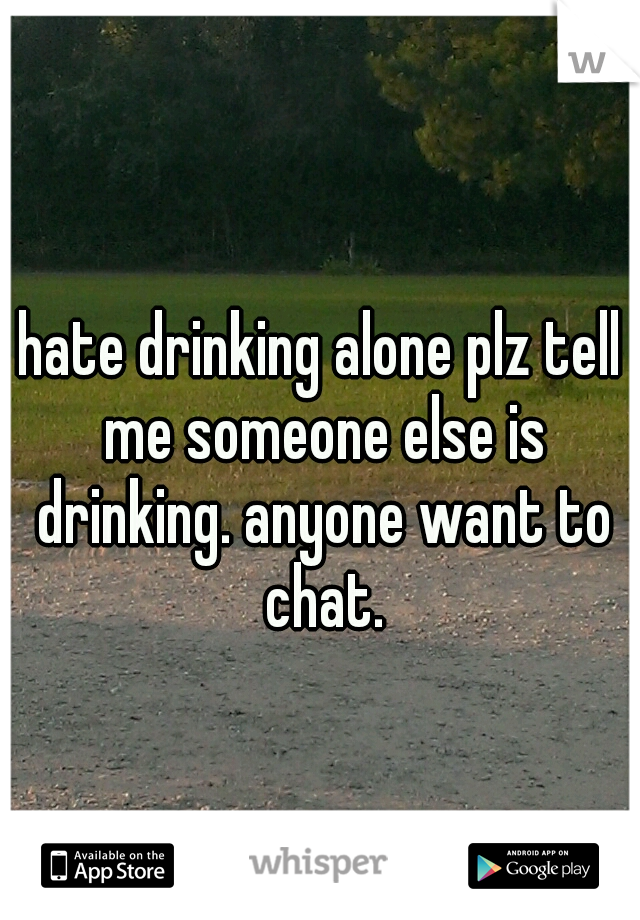 hate drinking alone plz tell me someone else is drinking. anyone want to chat.