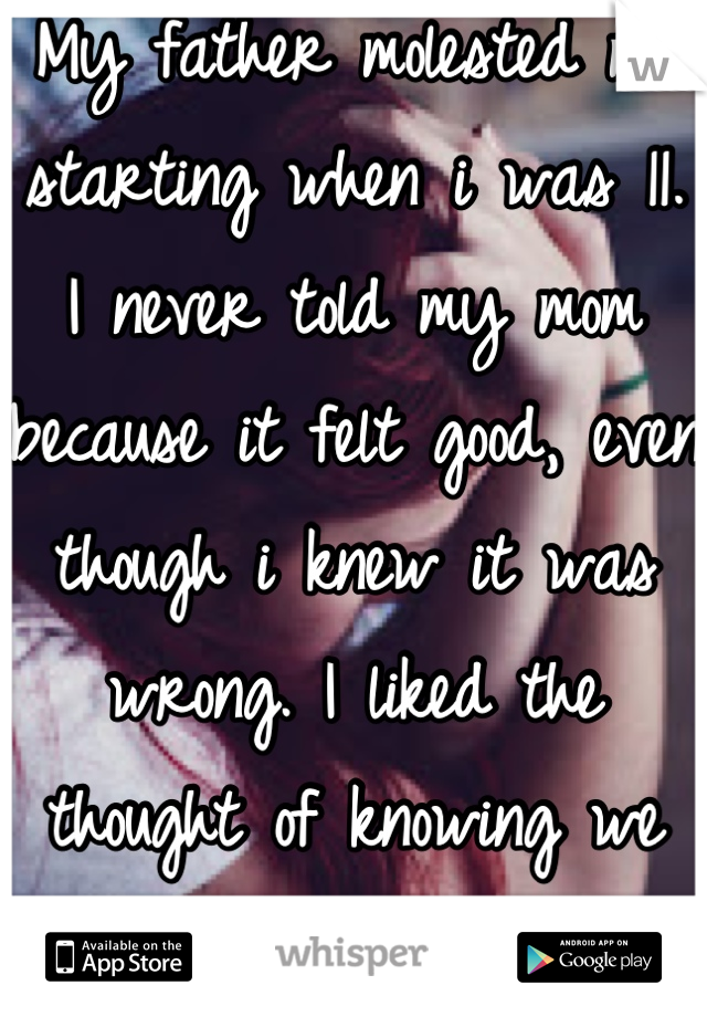 My father molested me starting when i was 11. I never told my mom because it felt good, even though i knew it was wrong. I liked the thought of knowing we could have gotten caught. 