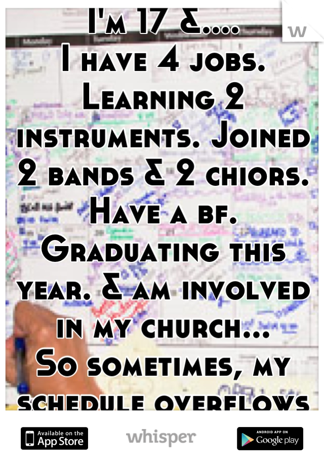 I'm 17 &....
I have 4 jobs. Learning 2 instruments. Joined 2 bands & 2 chiors. Have a bf. Graduating this year. & am involved in my church...
So sometimes, my schedule overflows just like this one. :/

